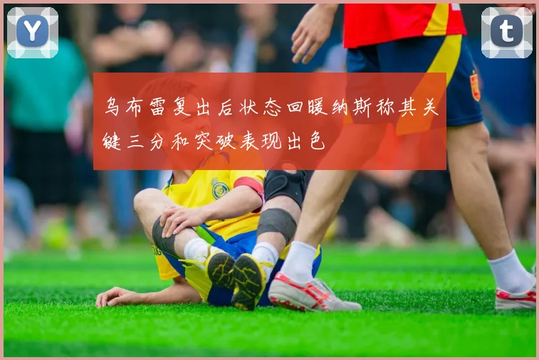 乌布雷复出后状态回暖纳斯称其关键三分和突破表现出色