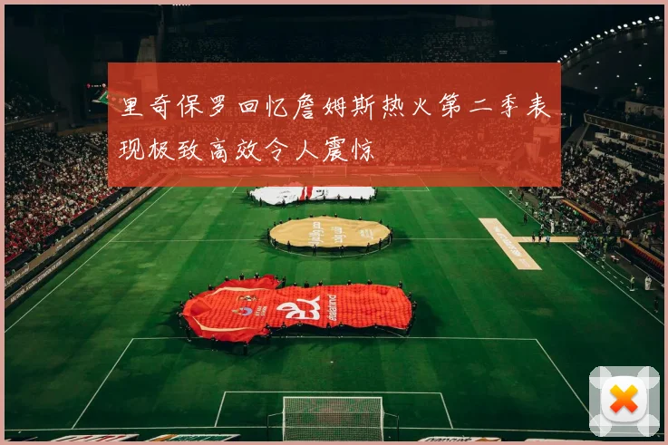 里奇保罗回忆詹姆斯热火第二季表现极致高效令人震惊