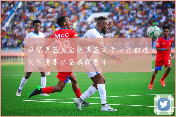 辽宁男篮与吉林男篮定于七月初进行热身赛以备战新赛季