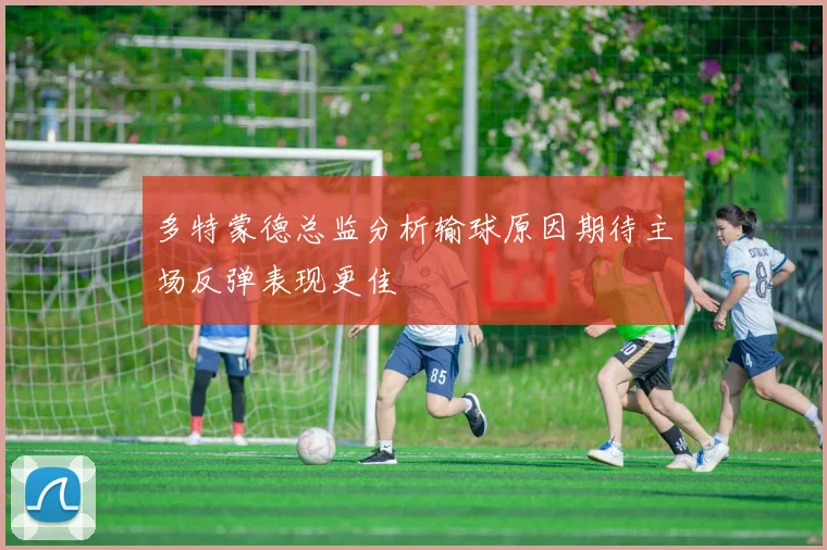 多特蒙德总监分析输球原因期待主场反弹表现更佳
