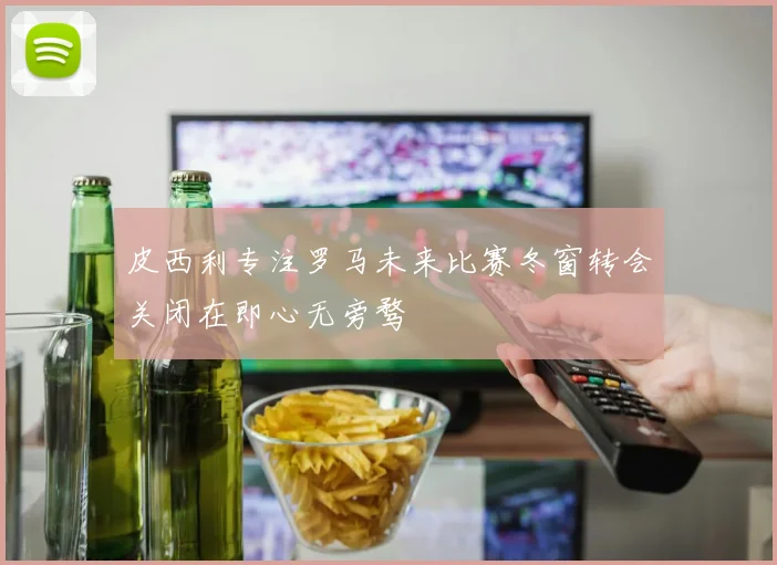 皮西利专注罗马未来比赛冬窗转会关闭在即心无旁骛