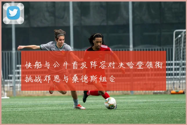 快船与公牛首发阵容对决哈登领衔挑战邓恩与桑德斯组合