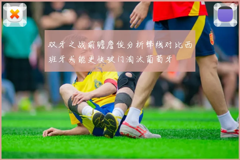 双牙之战前瞻詹俊分析锋线对比西班牙或能更快破门淘汰葡萄牙