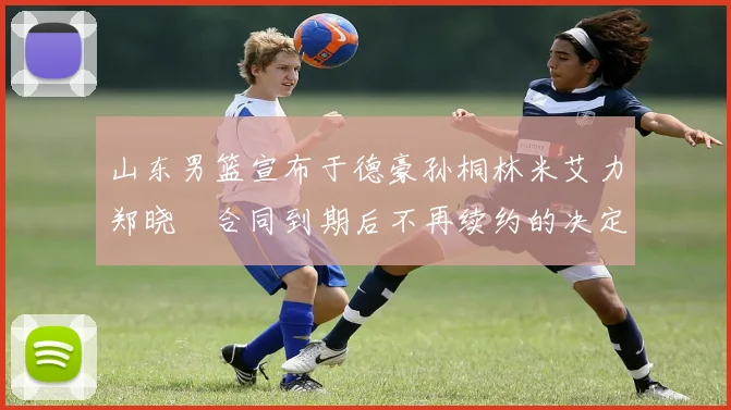 山东男篮宣布于德豪孙桐林米艾力郑晓垚合同到期后不再续约的决定