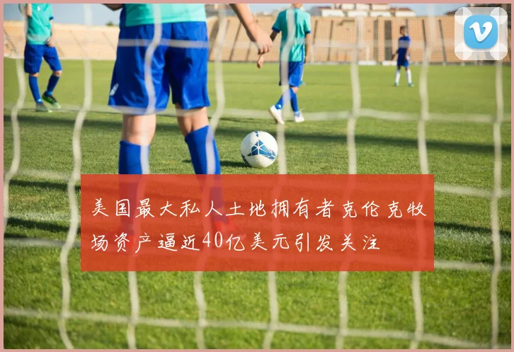 美国最大私人土地拥有者克伦克牧场资产逼近40亿美元引发关注