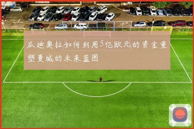 瓜迪奥拉如何利用5亿欧元的资金重塑曼城的未来蓝图