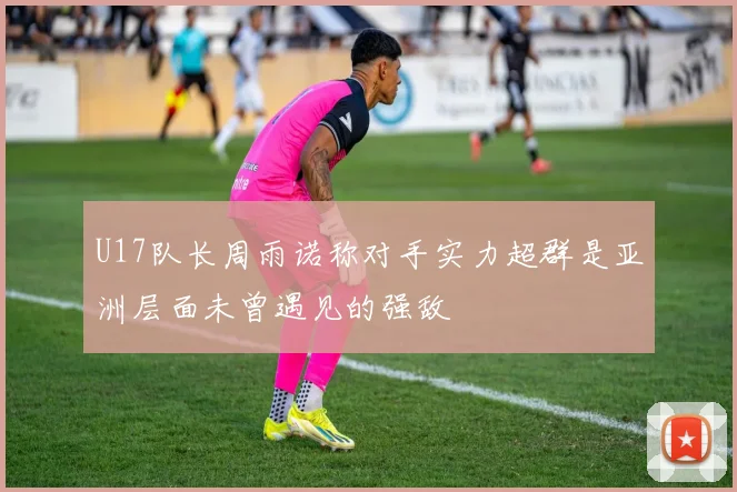 U17队长周雨诺称对手实力超群是亚洲层面未曾遇见的强敌