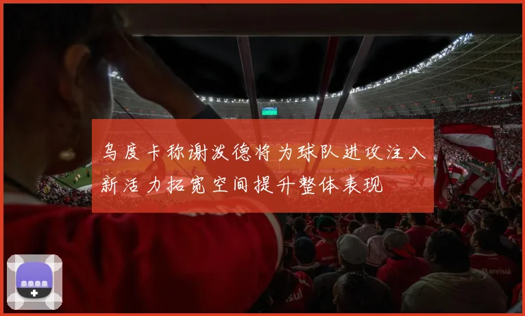 乌度卡称谢泼德将为球队进攻注入新活力拓宽空间提升整体表现