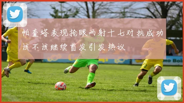 帕奎塔表现抢眼两射十七对抗成功该不该继续首发引发热议