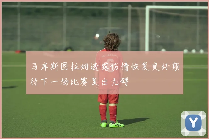 马库斯图拉姆透露伤情恢复良好期待下一场比赛复出无碍