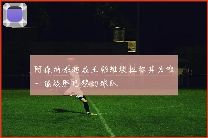 阿森纳崛起成王朝维埃拉称其为唯一能战胜巴黎的球队