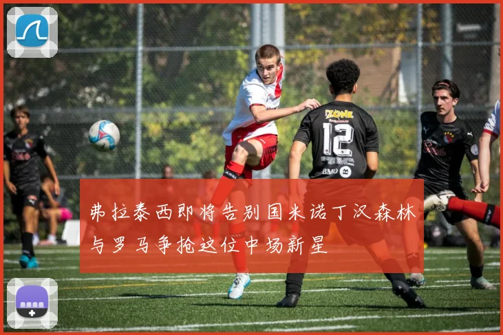 弗拉泰西即将告别国米诺丁汉森林与罗马争抢这位中场新星