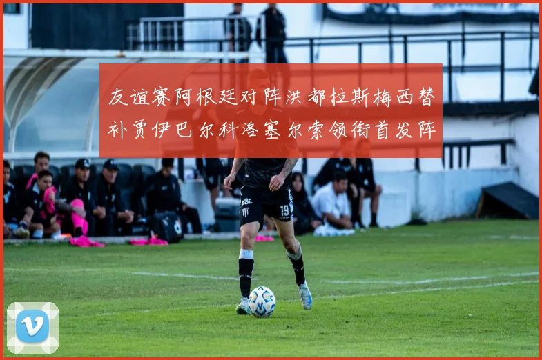 友谊赛阿根廷对阵洪都拉斯梅西替补贾伊巴尔科洛塞尔索领衔首发阵容
