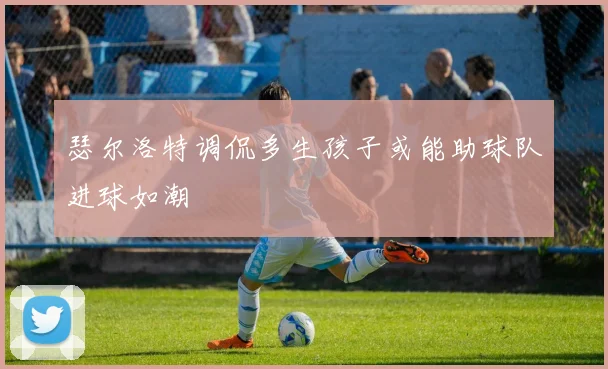 瑟尔洛特调侃多生孩子或能助球队进球如潮