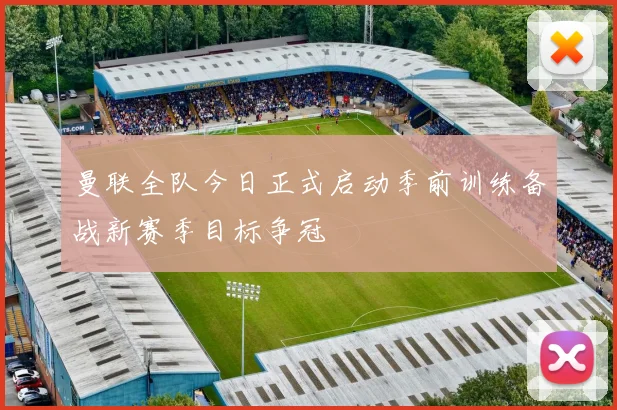 曼联全队今日正式启动季前训练备战新赛季目标争冠