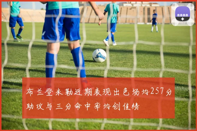 布兰登米勒近期表现出色场均257分助攻与三分命中率均创佳绩