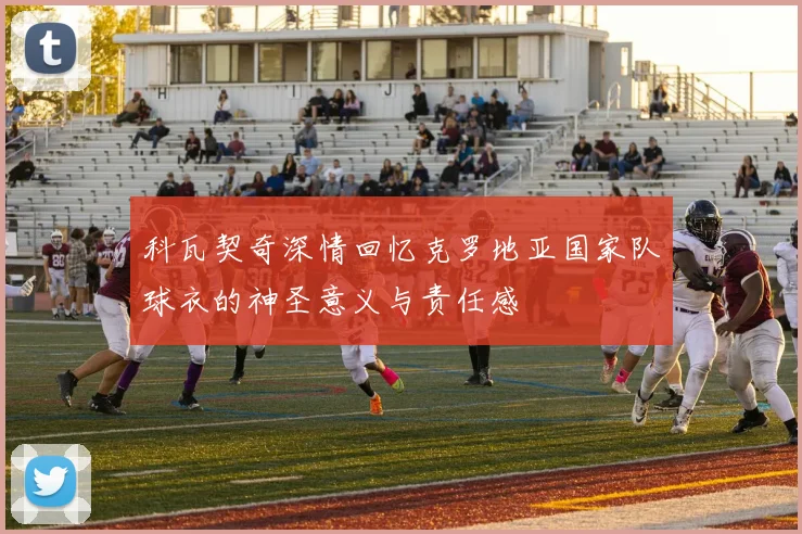 科瓦契奇深情回忆克罗地亚国家队球衣的神圣意义与责任感