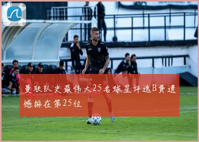 曼联队史最伟大25名球星评选B费遗憾排在第25位