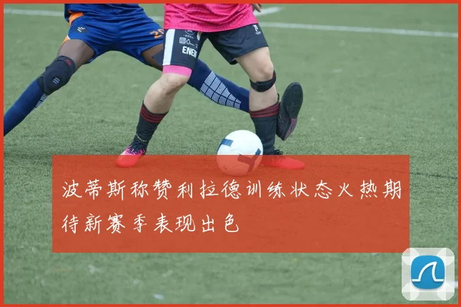 波蒂斯称赞利拉德训练状态火热期待新赛季表现出色