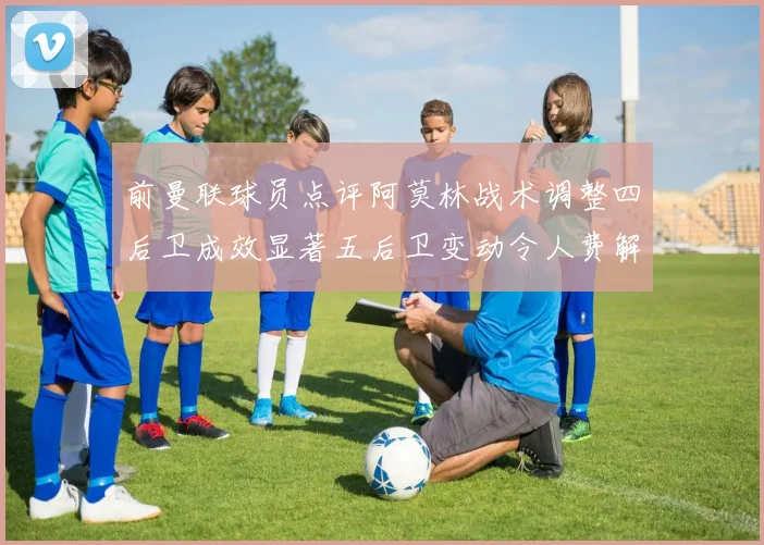 前曼联球员点评阿莫林战术调整四后卫成效显著五后卫变动令人费解
