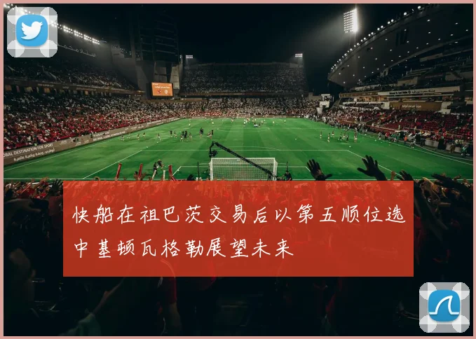 快船在祖巴茨交易后以第五顺位选中基顿瓦格勒展望未来