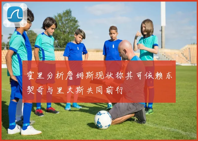 霍里分析詹姆斯现状称其可依赖东契奇与里夫斯共同前行