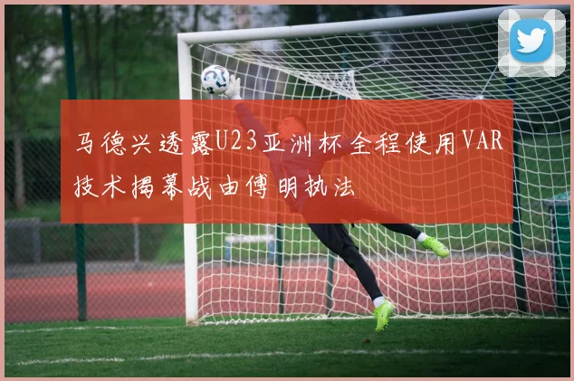 马德兴透露U23亚洲杯全程使用VAR技术揭幕战由傅明执法