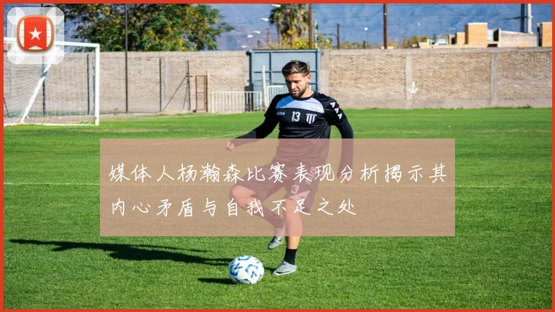 媒体人杨瀚森比赛表现分析揭示其内心矛盾与自我不足之处