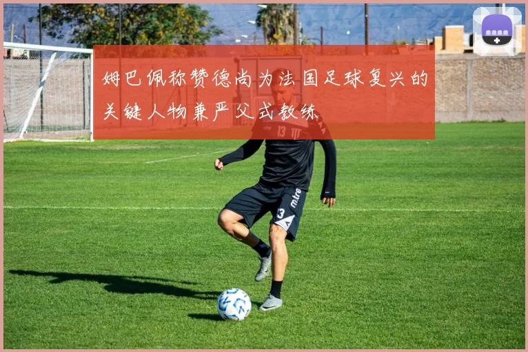 姆巴佩称赞德尚为法国足球复兴的关键人物兼严父式教练